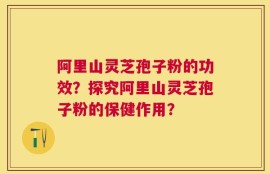 阿里山灵芝孢子粉的功效？探究阿里山灵芝孢子粉的保健作用？