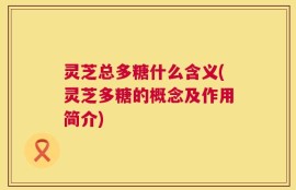 灵芝总多糖什么含义(灵芝多糖的概念及作用简介)