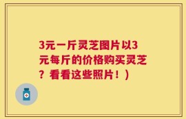 3元一斤灵芝图片以3元每斤的价格购买灵芝？看看这些照片！)