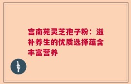 宫南苑灵芝孢子粉：滋补养生的优质选择蕴含丰富营养