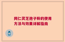 同仁灵芝孢子粉的使用方法与效果详解指南