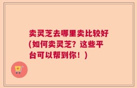 卖灵芝去哪里卖比较好(如何卖灵芝？这些平台可以帮到你！)