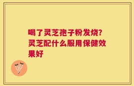 喝了灵芝孢子粉发烧？灵芝配什么服用保健效果好