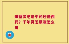 破壁灵芝是中药还是西药？千年灵芝原液怎么用