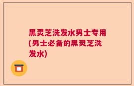 黑灵芝洗发水男士专用(男士必备的黑灵芝洗发水)
