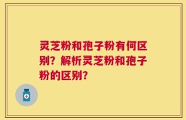 灵芝粉和孢子粉有何区别？解析灵芝粉和孢子粉的区别？