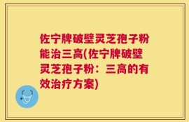 佐宁牌破壁灵芝孢子粉能治三高(佐宁牌破壁灵芝孢子粉：三高的有效治疗方案)