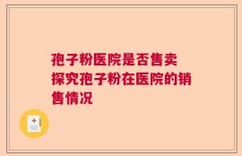 孢子粉医院是否售卖 探究孢子粉在医院的销售情况