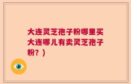 大连灵芝孢子粉哪里买大连哪儿有卖灵芝孢子粉？)