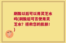 刷酸以后可以用灵芝水吗(刷酸后可否使用灵芝水？拯救您的肌肤！)