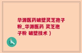 华源医药破壁灵芝孢子粉_华源医药 灵芝孢子粉 破壁技术 )