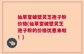 仙草堂破壁灵芝孢子粉价格(仙草堂破壁灵芝孢子粉的价格优惠来啦！)