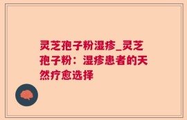 灵芝孢子粉湿疹_灵芝孢子粉：湿疹患者的天然疗愈选择