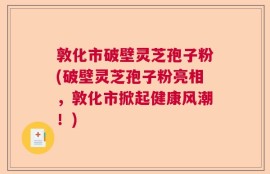 敦化市破壁灵芝孢子粉(破壁灵芝孢子粉亮相，敦化市掀起健康风潮！)