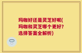 玛咖好还是灵芝好呢(玛咖和灵芝哪个更好？选择答案全解析)