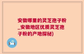 安徽哪里的灵芝孢子粉_安徽地区优质灵芝孢子粉的产地探秘)