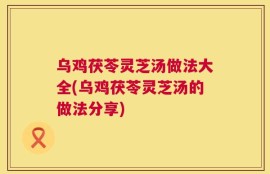 乌鸡茯苓灵芝汤做法大全(乌鸡茯苓灵芝汤的做法分享)