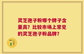 灵芝孢子粉哪个牌子含量高？比较市场上常见的灵芝孢子粉品牌？