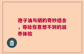 孢子油与硒的奇妙结合，带给你意想不到的滋养体验