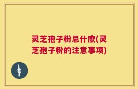灵芝孢子粉忌什麽(灵芝孢子粉的注意事项)