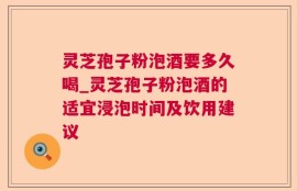 灵芝孢子粉泡酒要多久喝_灵芝孢子粉泡酒的适宜浸泡时间及饮用建议