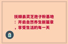 抚顺县灵芝孢子粉基地：开启自然养生新篇章，享受生活的每一天
