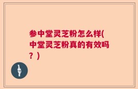 参中堂灵芝粉怎么样(中堂灵芝粉真的有效吗？)