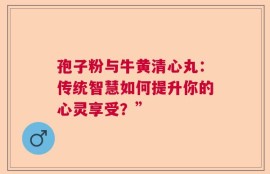 孢子粉与牛黄清心丸：传统智慧如何提升你的心灵享受？”
