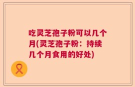 吃灵芝孢子粉可以几个月(灵芝孢子粉：持续几个月食用的好处)
