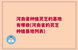 河南省种植灵芝的基地有哪些(河南省的灵芝种植基地列表)