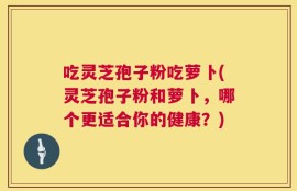 吃灵芝孢子粉吃萝卜(灵芝孢子粉和萝卜，哪个更适合你的健康？)