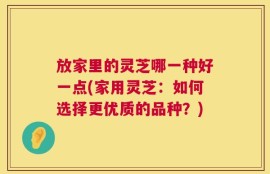 放家里的灵芝哪一种好一点(家用灵芝：如何选择更优质的品种？)
