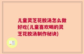 儿童灵芝花胶汤怎么做好吃(儿童喜欢喝的灵芝花胶汤制作秘诀)