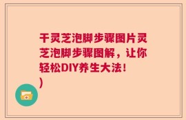 干灵芝泡脚步骤图片灵芝泡脚步骤图解，让你轻松DIY养生大法！)
