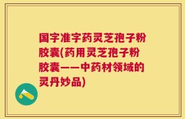 国字准字药灵芝孢子粉胶囊(药用灵芝孢子粉胶囊——中药材领域的灵丹妙品)