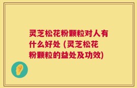 灵芝松花粉颗粒对人有什么好处 (灵芝松花粉颗粒的益处及功效)
