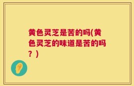 黄色灵芝是苦的吗(黄色灵芝的味道是苦的吗？)