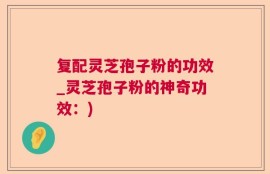 复配灵芝孢子粉的功效_灵芝孢子粉的神奇功效：)