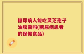 糖尿病人能吃灵芝孢子油胶囊吗(糖尿病患者的保健食品)
