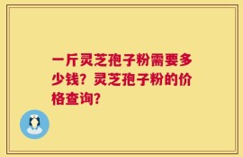 一斤灵芝孢子粉需要多少钱？灵芝孢子粉的价格查询？