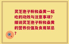 灵芝孢子粉和桑黄一起吃的功效与注意事项？细说灵芝孢子粉和桑黄的营养价值及食用禁忌？