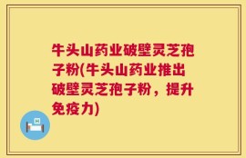 牛头山药业破壁灵芝孢子粉(牛头山药业推出破壁灵芝孢子粉，提升免疫力)