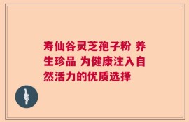 寿仙谷灵芝孢子粉 养生珍品 为健康注入自然活力的优质选择