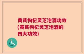 黄芪枸杞灵芝泡酒功效(黄芪枸杞灵芝泡酒的四大功效)