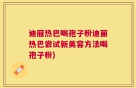 迪丽热巴喝孢子粉迪丽热巴尝试新美容方法喝孢子粉)