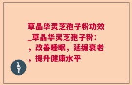 草晶华灵芝孢子粉功效_草晶华灵芝孢子粉：，改善睡眠，延缓衰老，提升健康水平