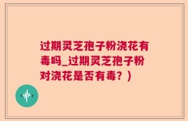 过期灵芝孢子粉浇花有毒吗_过期灵芝孢子粉对浇花是否有毒？)