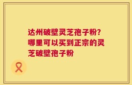 达州破壁灵芝孢子粉？哪里可以买到正宗的灵芝破壁孢子粉