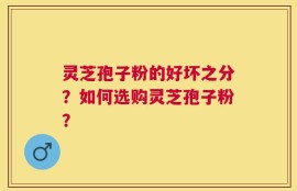 灵芝孢子粉的好坏之分？如何选购灵芝孢子粉？