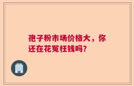 孢子粉市场价格大，你还在花冤枉钱吗？